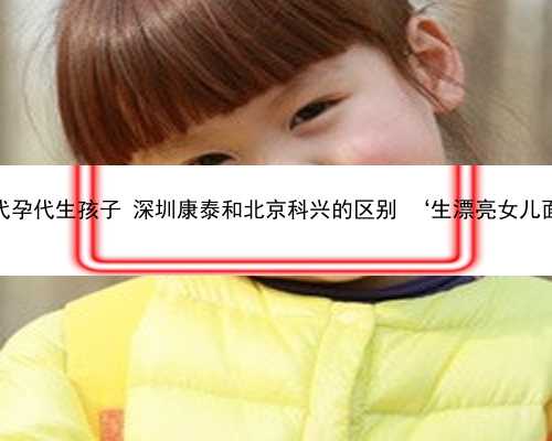 深圳供卵代孕代生孩子 深圳康泰和北京科兴的区别 ‘生漂亮女儿面相特征’