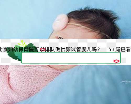 北京本地代孕中介 北京妇幼保健院可以排队做供卵试管婴儿吗？ ‘nt尾巴看男